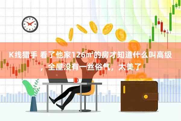 K线猎手 看了他家126㎡的房才知道什么叫高级，全屋没有一丝俗气，太美了