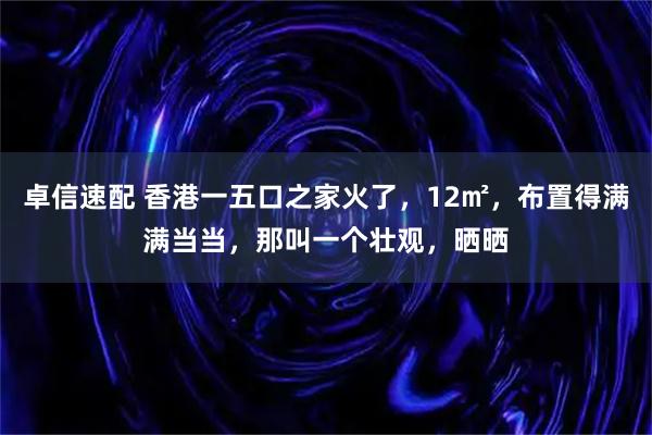 卓信速配 香港一五口之家火了，12㎡，布置得满满当当，那叫一个壮观，晒晒