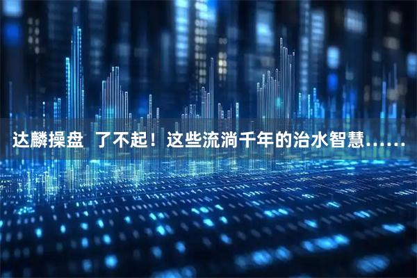 达麟操盘  了不起！这些流淌千年的治水智慧……
