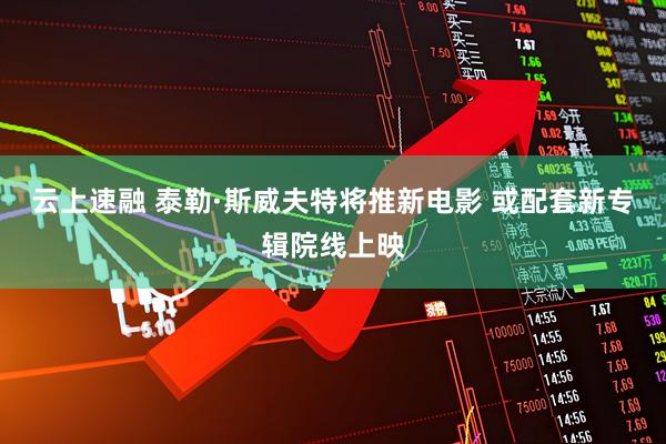 云上速融 泰勒·斯威夫特将推新电影 或配套新专辑院线上映
