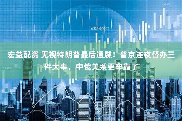 宏益配资 无视特朗普最后通牒！普京连夜督办三件大事，中俄关系更牢靠了