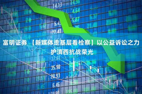 富明证券 【新媒体走基层看检察】以公益诉讼之力 护滇西抗战荣光