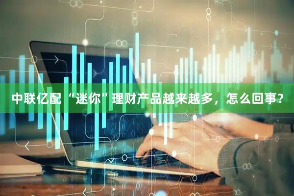 中联亿配 “迷你”理财产品越来越多，怎么回事？