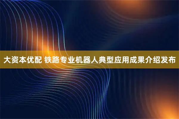 大资本优配 铁路专业机器人典型应用成果介绍发布