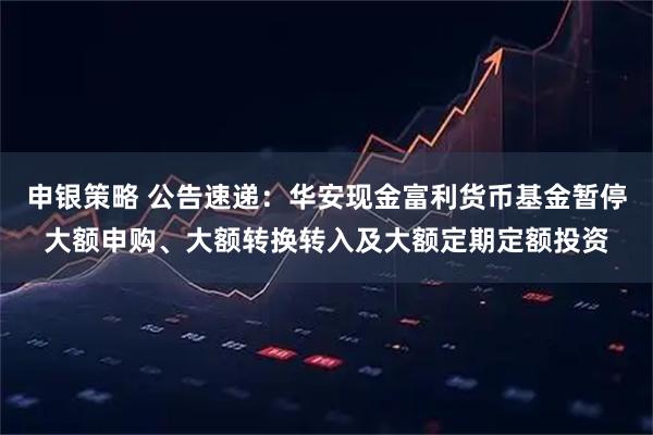 申银策略 公告速递：华安现金富利货币基金暂停大额申购、大额转换转入及大额定期定额投资