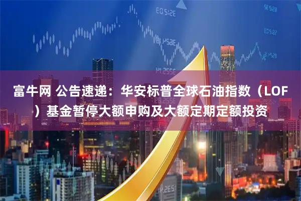 富牛网 公告速递：华安标普全球石油指数（LOF）基金暂停大额申购及大额定期定额投资