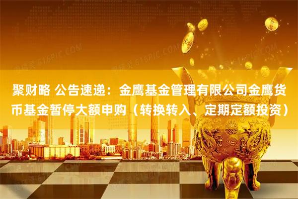 聚财略 公告速递：金鹰基金管理有限公司金鹰货币基金暂停大额申购（转换转入、定期定额投资）