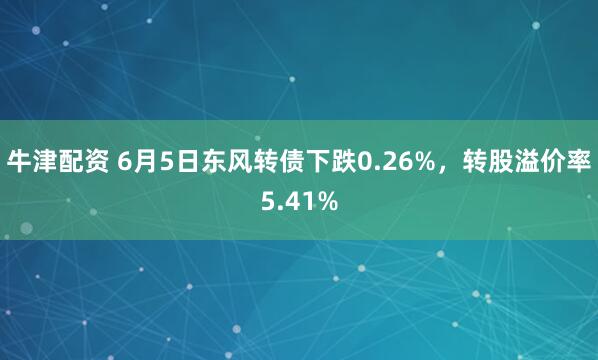 牛津配资 6月5日东风转债下跌0.26%，转股溢价率5.41%