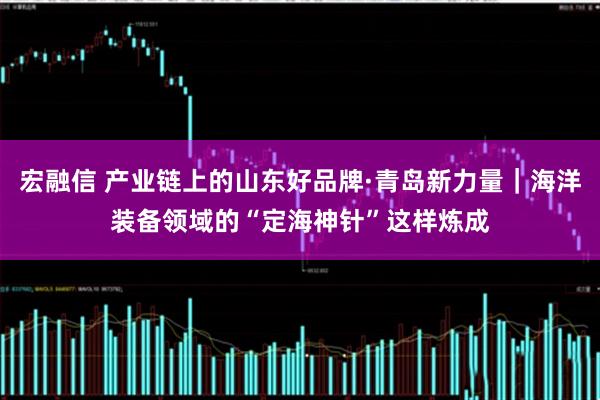 宏融信 产业链上的山东好品牌·青岛新力量｜海洋装备领域的“定海神针”这样炼成