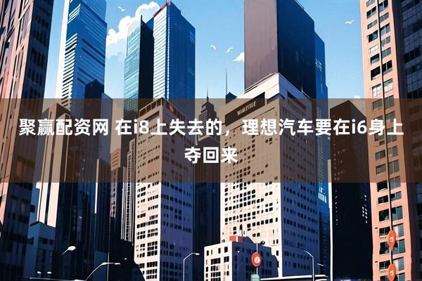 聚赢配资网 在i8上失去的，理想汽车要在i6身上夺回来