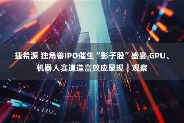 捷希源 独角兽IPO催生“影子股”盛宴 GPU、机器人赛道造富效应显现｜观察
