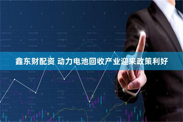 鑫东财配资 动力电池回收产业迎来政策利好