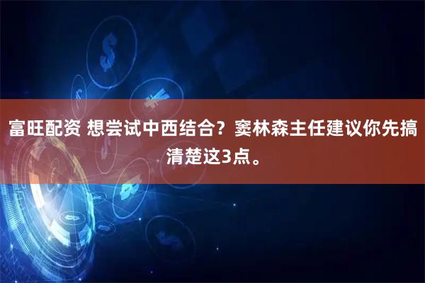 富旺配资 想尝试中西结合？窦林森主任建议你先搞清楚这3点。