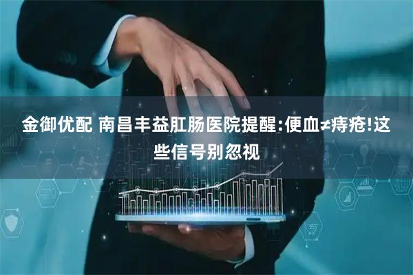 金御优配 南昌丰益肛肠医院提醒:便血≠痔疮!这些信号别忽视