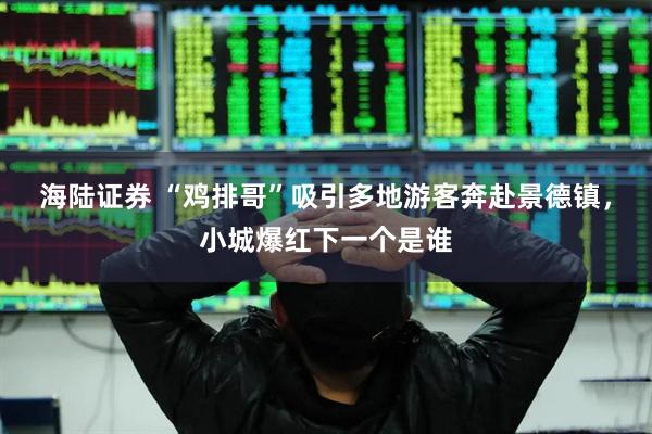 海陆证券 “鸡排哥”吸引多地游客奔赴景德镇，小城爆红下一个是谁