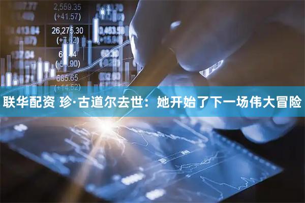 联华配资 珍·古道尔去世：她开始了下一场伟大冒险