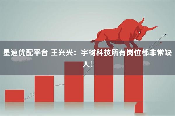星速优配平台 王兴兴：宇树科技所有岗位都非常缺人！