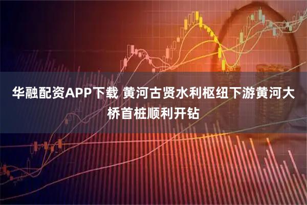 华融配资APP下载 黄河古贤水利枢纽下游黄河大桥首桩顺利开钻