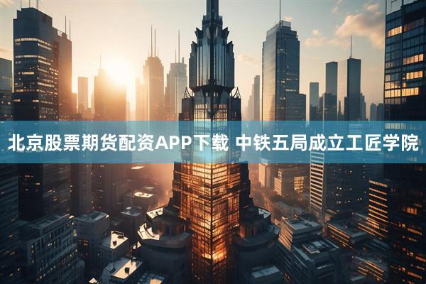 北京股票期货配资APP下载 中铁五局成立工匠学院