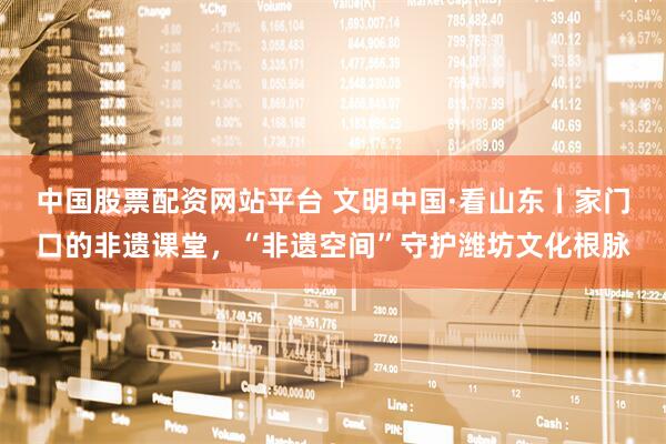 中国股票配资网站平台 文明中国·看山东丨家门口的非遗课堂，“非遗空间”守护潍坊文化根脉