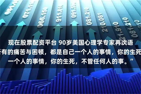 现在股票配资平台 90岁美国心理学专家再次语出惊人！她说：“你所有的痛苦与困顿，都是自己一个人的事情，你的生死，不管任何人的事。”