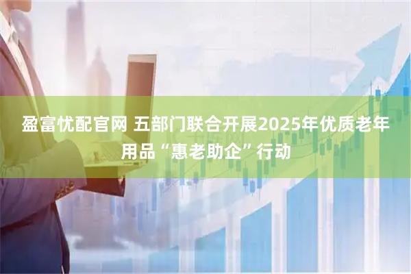 盈富忧配官网 五部门联合开展2025年优质老年用品“惠老助企”行动
