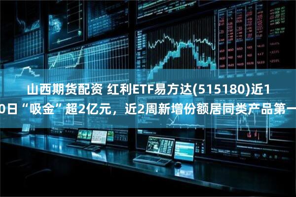 山西期货配资 红利ETF易方达(515180)近10日“吸金”超2亿元，近2周新增份额居同类产品第一