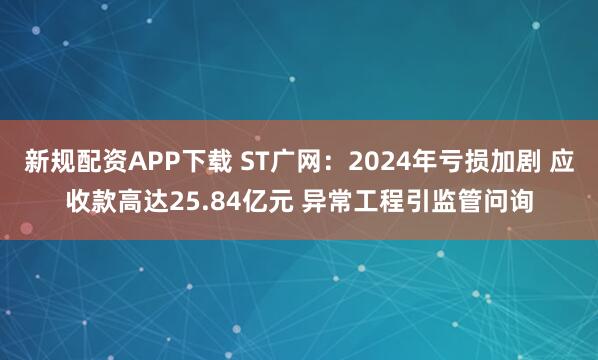 新规配资APP下载 ST广网：2024年亏损加剧 应收款高达25.84亿元 异常工程引监管问询