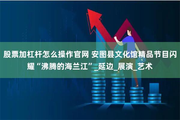 股票加杠杆怎么操作官网 安图县文化馆精品节目闪耀“沸腾的海兰江”_延边_展演_艺术