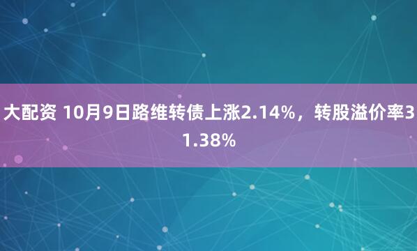 大配资 10月9日路维转债上涨2.14%，转股溢价率31.38%