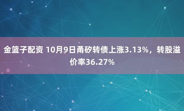 金篮子配资 10月9日甬矽转债上涨3.13%，转股溢价率36.27%