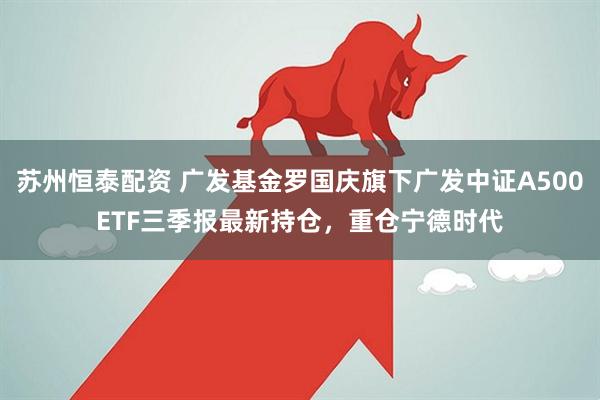 苏州恒泰配资 广发基金罗国庆旗下广发中证A500ETF三季报最新持仓，重仓宁德时代
