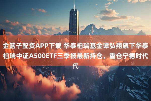 金篮子配资APP下载 华泰柏瑞基金谭弘翔旗下华泰柏瑞中证A500ETF三季报最新持仓，重仓宁德时代