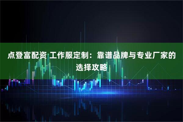 点登富配资 工作服定制：靠谱品牌与专业厂家的选择攻略