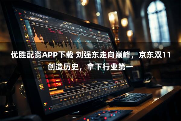 优胜配资APP下载 刘强东走向巅峰，京东双11创造历史，拿下行业第一
