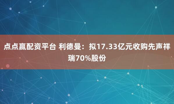 点点赢配资平台 利德曼：拟17.33亿元收购先声祥瑞70%股份