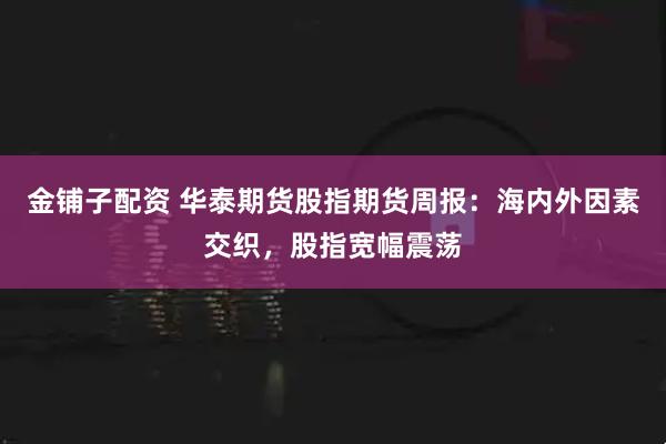 金铺子配资 华泰期货股指期货周报：海内外因素交织，股指宽幅震荡