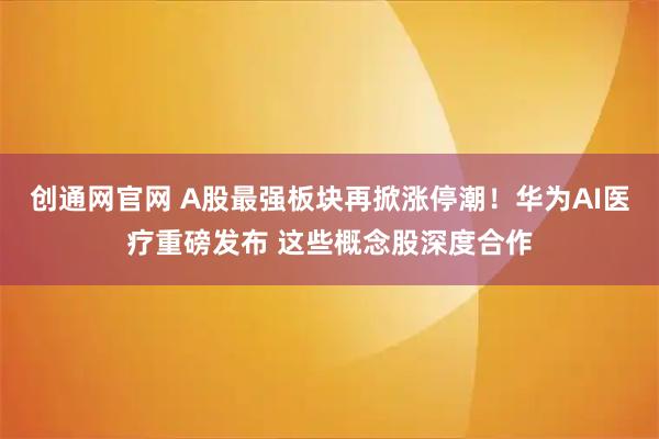 创通网官网 A股最强板块再掀涨停潮！华为AI医疗重磅发布 这些概念股深度合作