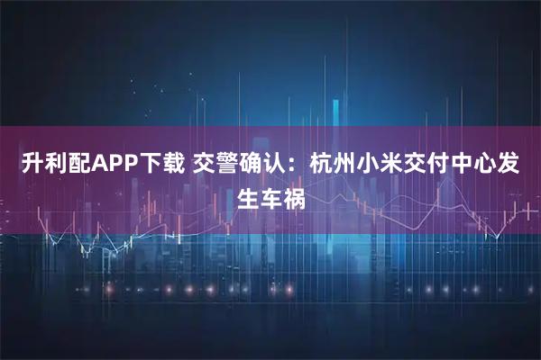 升利配APP下载 交警确认：杭州小米交付中心发生车祸