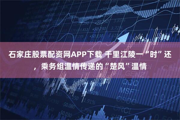 石家庄股票配资网APP下载 千里江陵一“时”还，乘务组温情传递的“楚风”温情
