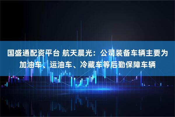 国盛通配资平台 航天晨光：公司装备车辆主要为加油车、运油车、冷藏车等后勤保障车辆