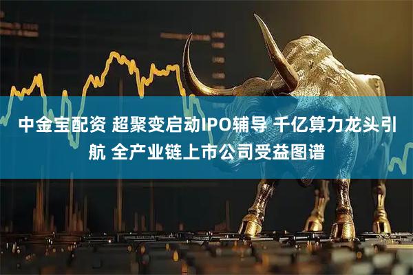 中金宝配资 超聚变启动IPO辅导 千亿算力龙头引航 全产业链上市公司受益图谱