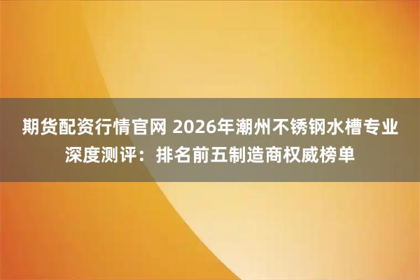 期货配资行情官网 2026年潮州不锈钢水槽专业深度测评：排名前五制造商权威榜单