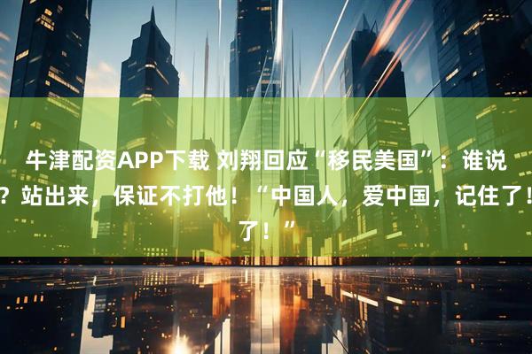 牛津配资APP下载 刘翔回应“移民美国”：谁说的？站出来，保证不打他！“中国人，爱中国，记住了！”