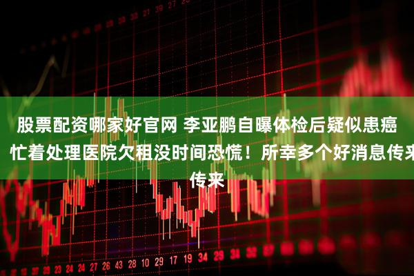 股票配资哪家好官网 李亚鹏自曝体检后疑似患癌，忙着处理医院欠租没时间恐慌！所幸多个好消息传来